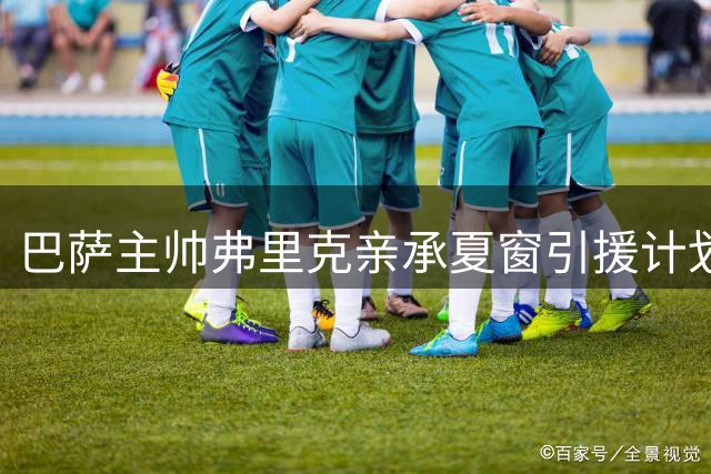 巴萨主帅弗里克亲承夏窗引援计划 亚马尔战术价值获高度评价