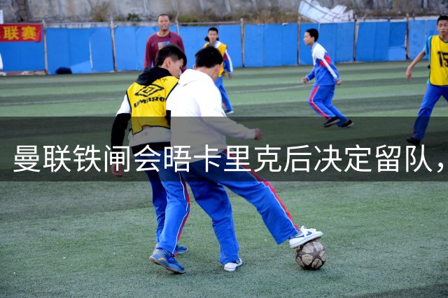 曼联铁闸会晤卡里克后决定留队，拒绝阿莫林邀请！一人新赛季恐没球踢