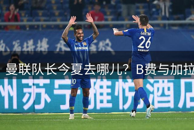 曼联队长今夏去哪儿？B费与加拉塔萨雷的纠葛，没那么简单