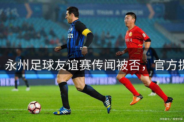 永州足球友谊赛传闻被否，官方提醒谨防虚假信息