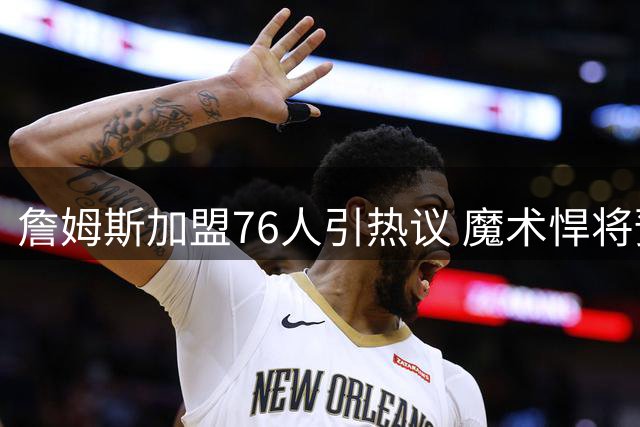 詹姆斯加盟76人引热议 魔术悍将预言东部格局将重塑