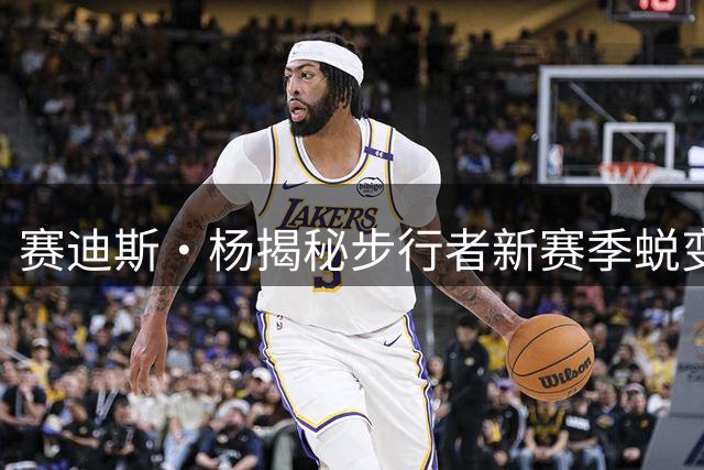 赛迪斯·杨揭秘步行者新赛季蜕变：阵容调整带来重大改变