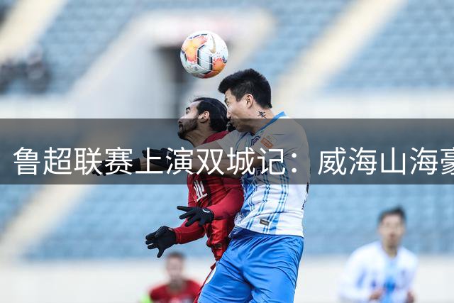 鲁超联赛上演双城记：威海山海豪情碰撞聊城水韵风华
