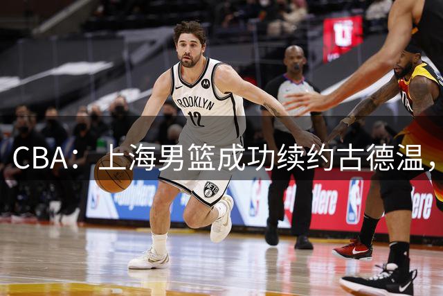 CBA：上海男篮成功续约古德温，山西三次报价胡金秋，山东男篮还在追求王岚嵚，胡明轩前往国家队报到