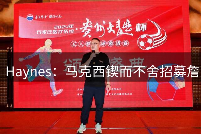 Haynes：马克西锲而不舍招募詹姆斯加盟76人 表态自己愿牺牲打法